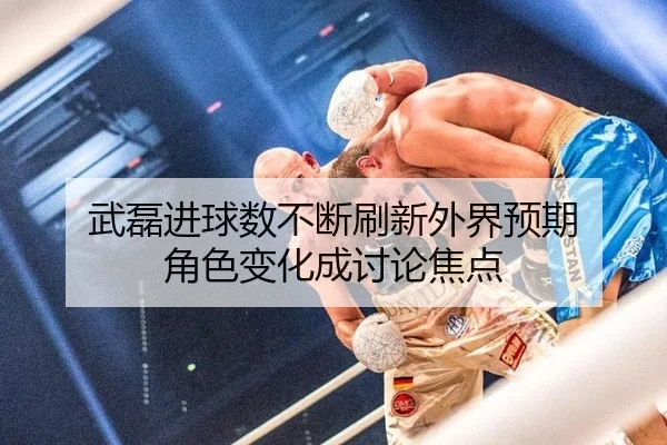 武磊进球数不断刷新外界预期 角色变化成讨论焦点